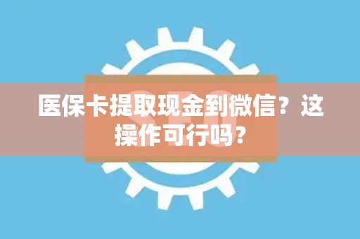 遵义医保卡提取现金到微信？这操作可行吗？