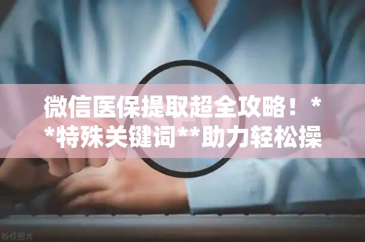 遵义微信医保提取超全攻略！**特殊关键词**助力轻松操作