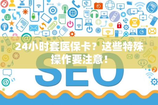 遵义24小时套医保卡？这些特殊操作要注意！