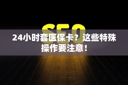 遵义24小时套医保卡？这些特殊操作要注意！